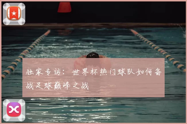 独家专访：世界杯热门球队如何备战足球巅峰之战