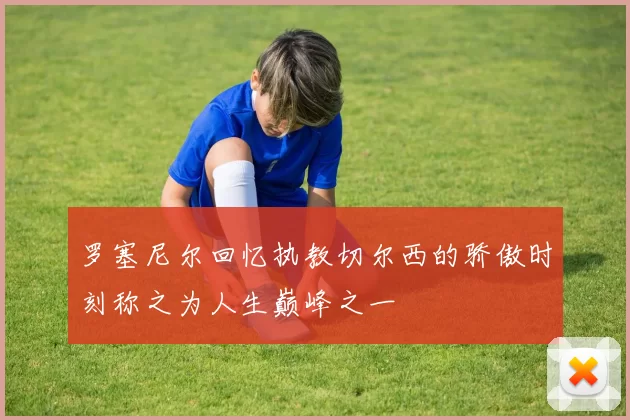 罗塞尼尔回忆执教切尔西的骄傲时刻称之为人生巅峰之一