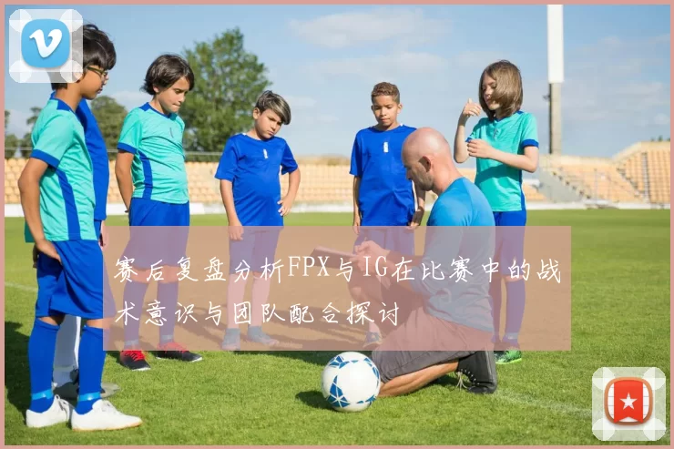 赛后复盘分析FPX与IG在比赛中的战术意识与团队配合探讨