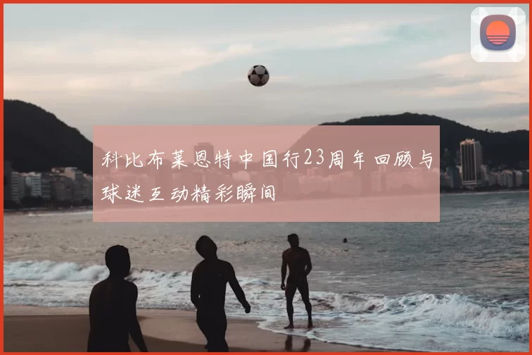 科比布莱恩特中国行23周年回顾与球迷互动精彩瞬间