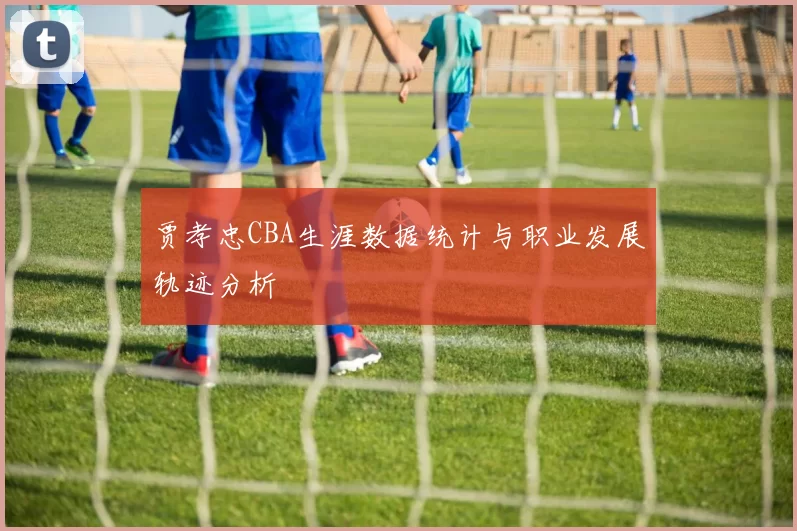 贾孝忠CBA生涯数据统计与职业发展轨迹分析
