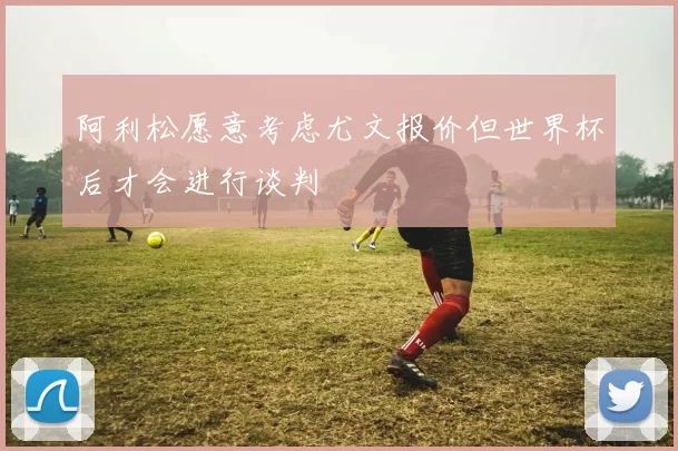 阿利松愿意考虑尤文报价但世界杯后才会进行谈判