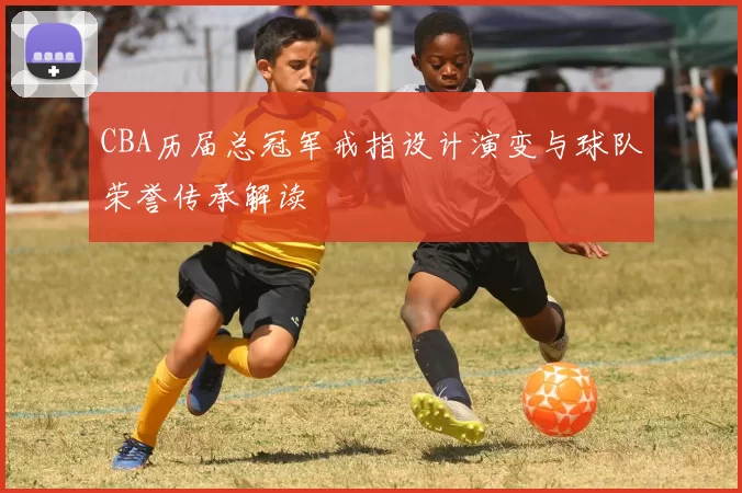 CBA历届总冠军戒指设计演变与球队荣誉传承解读