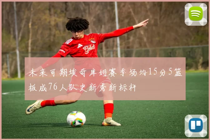 未来可期埃奇库姆赛季场均15分5篮板成76人队史新秀新标杆