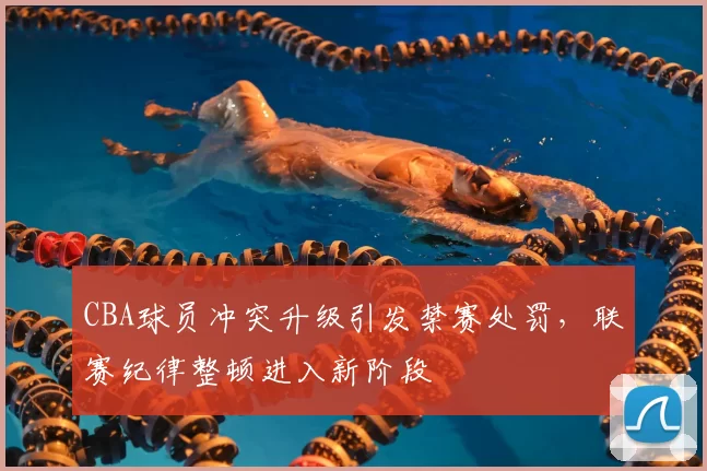 CBA球员冲突升级引发禁赛处罚，联赛纪律整顿进入新阶段