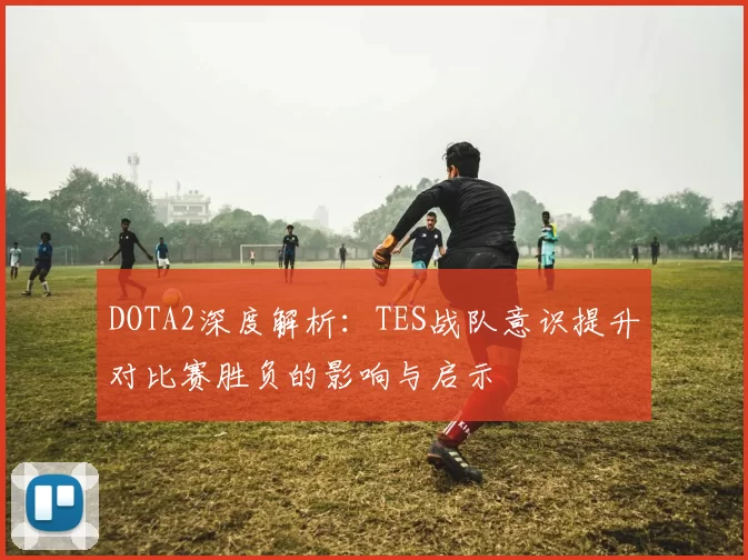 DOTA2深度解析：TES战队意识提升对比赛胜负的影响与启示