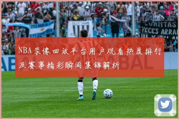 NBA录像回放平台用户观看热度排行及赛事精彩瞬间集锦解析