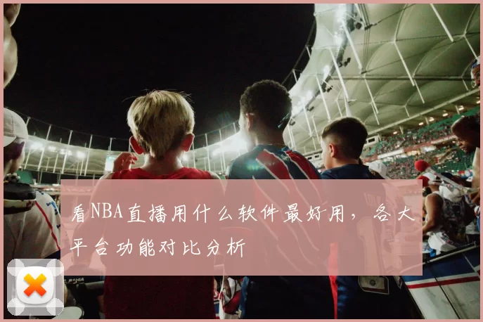 看NBA直播用什么软件最好用，各大平台功能对比分析