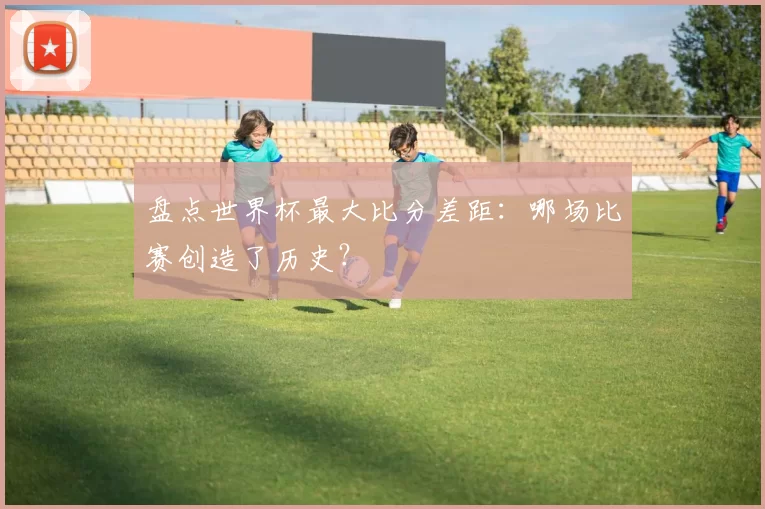 盘点世界杯最大比分差距：哪场比赛创造了历史？