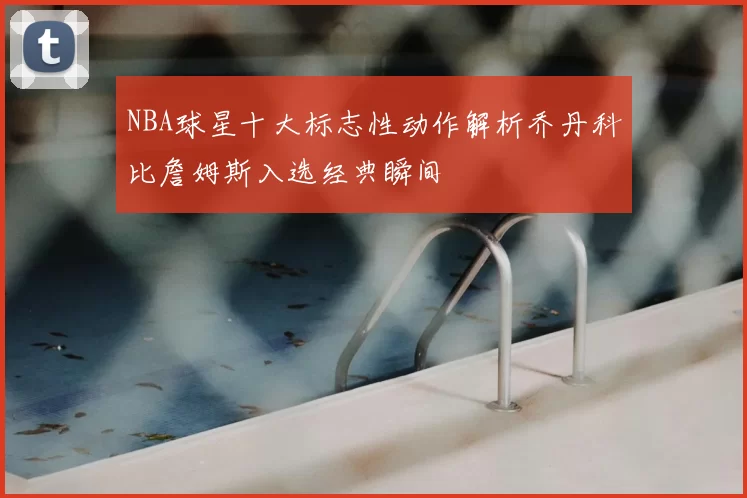 NBA球星十大标志性动作解析乔丹科比詹姆斯入选经典瞬间