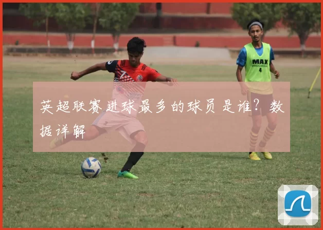 英超联赛进球最多的球员是谁？数据详解