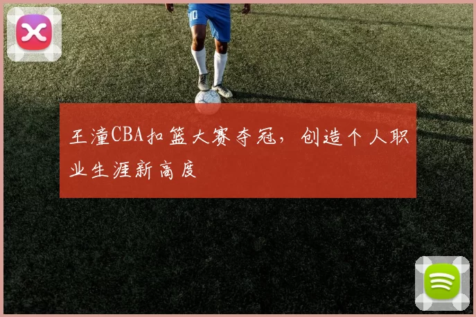 王潼CBA扣篮大赛夺冠，创造个人职业生涯新高度