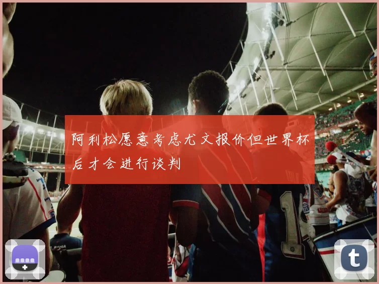 阿利松愿意考虑尤文报价但世界杯后才会进行谈判