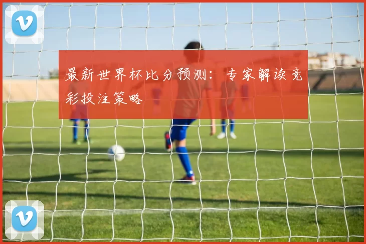 最新世界杯比分预测：专家解读竞彩投注策略