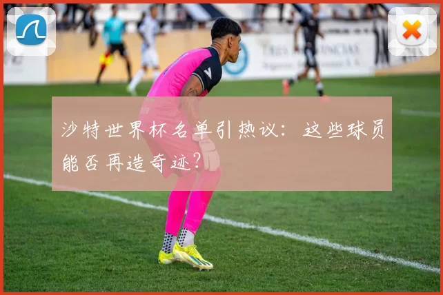 沙特世界杯名单引热议：这些球员能否再造奇迹？