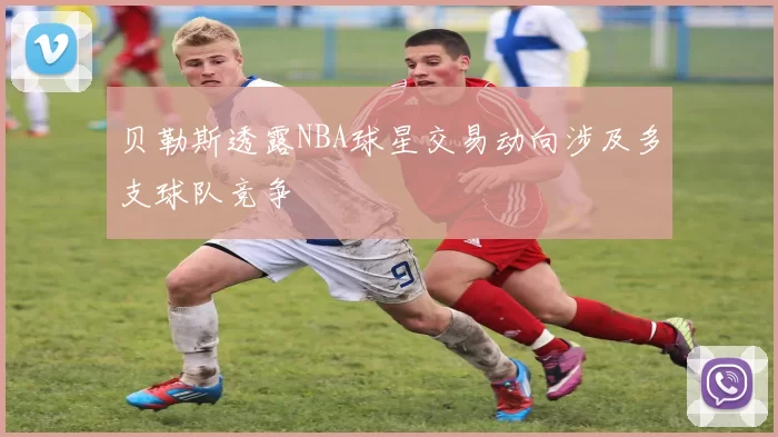贝勒斯透露NBA球星交易动向涉及多支球队竞争