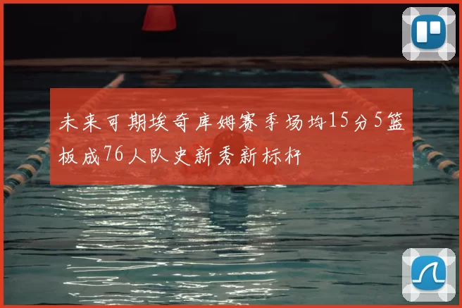 未来可期埃奇库姆赛季场均15分5篮板成76人队史新秀新标杆