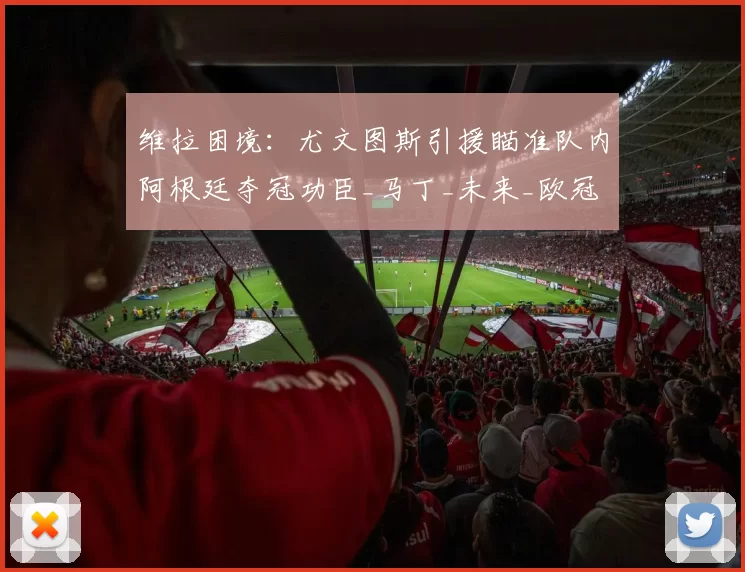 维拉困境:尤文图斯引援瞄准队内阿根廷夺冠功臣_马丁_未来_欧冠
