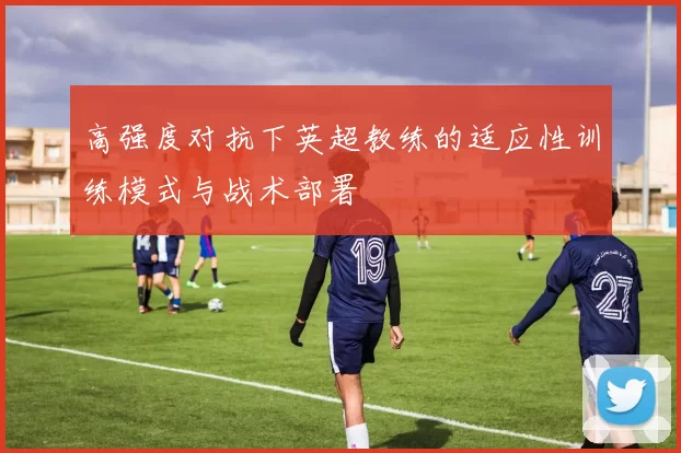 高强度对抗下英超教练的适应性训练模式与战术部署