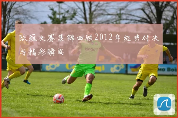 欧冠决赛集锦回顾2012年经典对决与精彩瞬间