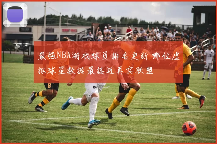 最强NBA游戏球员排名更新 哪位虚拟球星数据最接近真实联盟